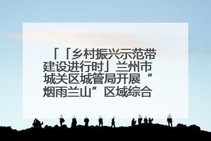 「乡村振兴示范带建设进行时」兰州市城关区城管局开展“烟雨兰山”区域综合整治专项行动