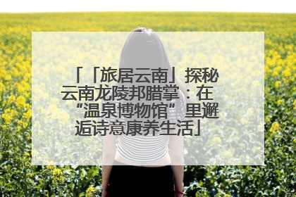 「旅居云南」探秘云南龙陵邦腊掌：在“温泉博物馆”里邂逅诗意康养生活