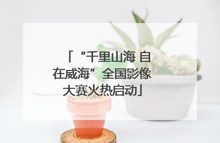 “千里山海 自在威海”全国影像大赛火热启动