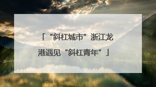 “斜杠城市”浙江龙港遇见“斜杠青年”
