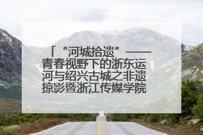“河城拾遗”——青春视野下的浙东运河与绍兴古城之非遗掠影暨浙江传媒学院小学期来绍