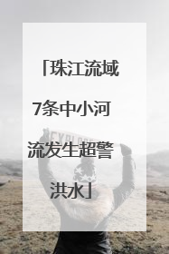珠江流域7条中小河流发生超警洪水
