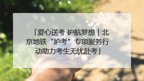 爱心送考 护航梦想｜北京地铁“护考”专项服务行动助力考生无忧赴考