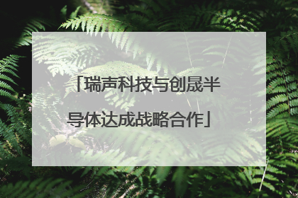 瑞声科技与创晟半导体达成战略合作