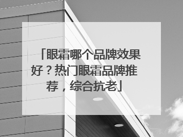 眼霜哪个品牌效果好？热门眼霜品牌推荐，综合抗老