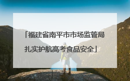 福建省南平市市场监管局扎实护航高考食品安全