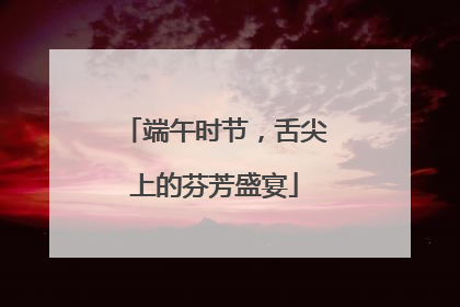 端午时节，舌尖上的芬芳盛宴