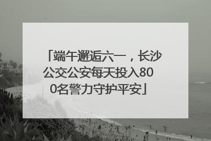 端午邂逅六一，长沙公交公安每天投入800名警力守护平安