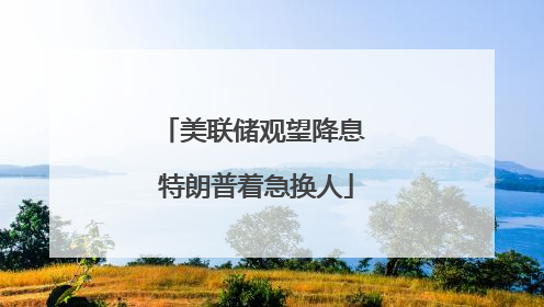 美联储观望降息 特朗普着急换人