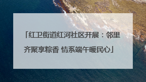 红卫街道红河社区开展：邻里齐聚享粽香 情系端午暖民心