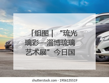 组图｜“琉光璃彩—淄博琉璃艺术展”今日国博启幕 千年窑火绽放京城