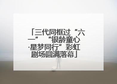 三代同框过“六一” “银龄童心·星梦同行”彩虹剧场圆满落幕