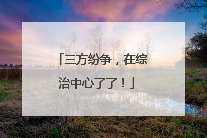三方纷争，在综治中心了了！