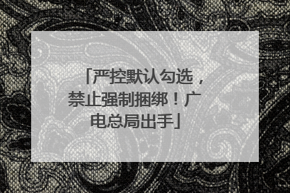 严控默认勾选，禁止强制捆绑！广电总局出手