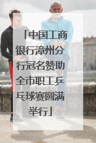 中国工商银行漳州分行冠名赞助全市职工乒乓球赛圆满举行