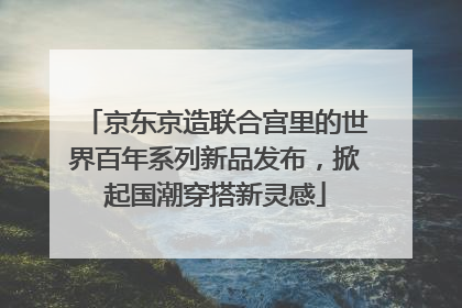 京东京造联合宫里的世界百年系列新品发布，掀起国潮穿搭新灵感
