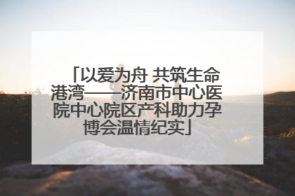 以爱为舟 共筑生命港湾——济南市中心医院中心院区产科助力孕博会温情纪实