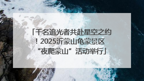 千名追光者共赴星空之约！2025沂蒙山龟蒙景区“夜爬蒙山”活动举行