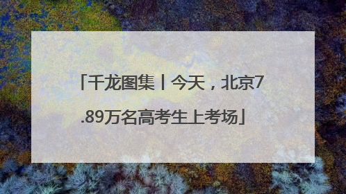 千龙图集丨今天，北京7.89万名高考生上考场