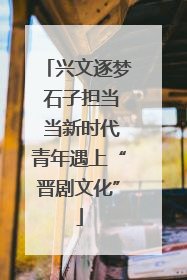 兴文逐梦 石子担当 当新时代青年遇上“晋剧文化”
