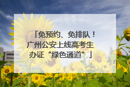 免预约、免排队！广州公安上线高考生办证“绿色通道”