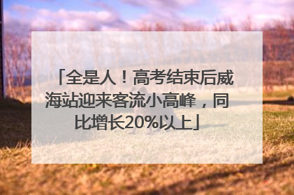 全是人！高考结束后威海站迎来客流小高峰，同比增长20%以上