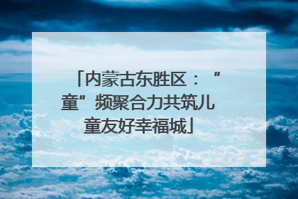 内蒙古东胜区：“童”频聚合力共筑儿童友好幸福城