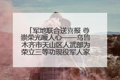 军地联合送喜报 尊崇荣光暖人心——乌鲁木齐市天山区人武部为荣立三等功现役军人家庭送立功喜报