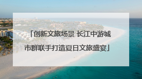 创新文旅场景 长江中游城市群联手打造夏日文旅盛宴