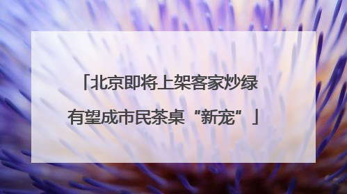 北京即将上架客家炒绿 有望成市民茶桌“新宠”