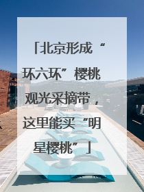 北京形成“环六环”樱桃观光采摘带，这里能买“明星樱桃”