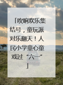 吹响欢乐集结号，童玩派对乐翻天！人民小学童心童戏过“六一”