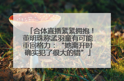 合体直播紧紧拥抱!董明珠称孟羽童有可能重回格力:“她离开时确实犯了很大的错”
