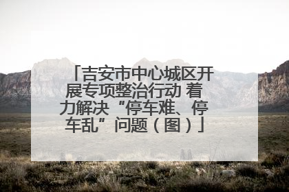 吉安市中心城区开展专项整治行动 着力解决“停车难、停车乱”问题（图）