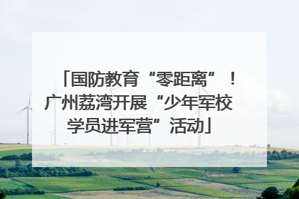 国防教育“零距离”！广州荔湾开展“少年军校学员进军营”活动