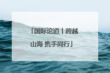 国际论道丨跨越山海 携手同行