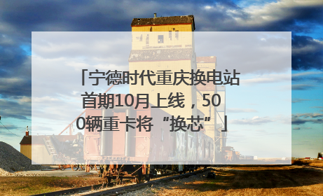 宁德时代重庆换电站首期10月上线，500辆重卡将“换芯”