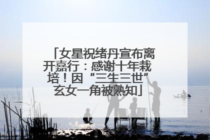 女星祝绪丹宣布离开嘉行：感谢十年栽培！因“三生三世”玄女一角被熟知