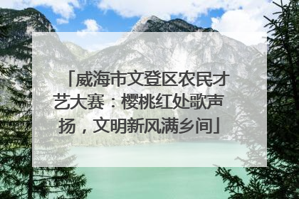 威海市文登区农民才艺大赛：樱桃红处歌声扬，文明新风满乡间