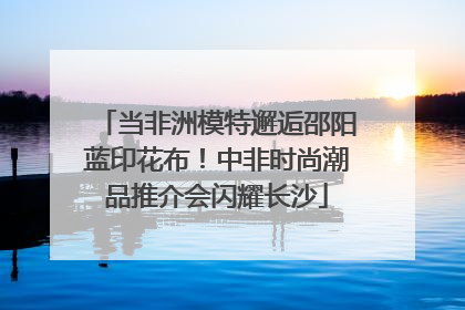 当非洲模特邂逅邵阳蓝印花布！中非时尚潮品推介会闪耀长沙