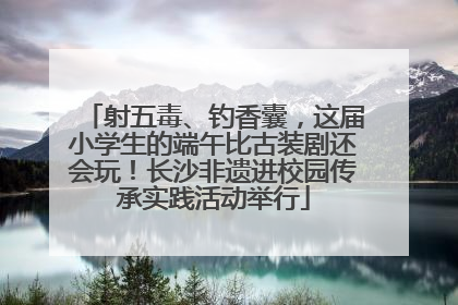 射五毒、钓香囊，这届小学生的端午比古装剧还会玩！长沙非遗进校园传承实践活动举行