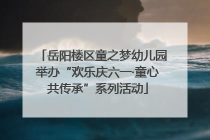 岳阳楼区童之梦幼儿园举办“欢乐庆六一·童心共传承”系列活动