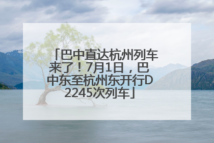 巴中直达杭州列车来了！7月1日，巴中东至杭州东开行D2245次列车