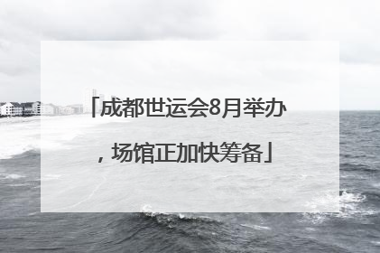 成都世运会8月举办，场馆正加快筹备