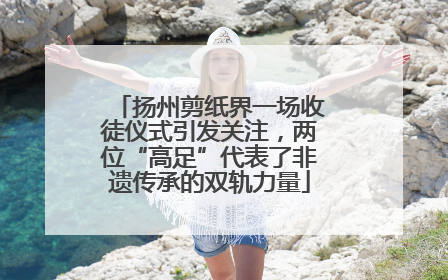 扬州剪纸界一场收徒仪式引发关注，两位“高足”代表了非遗传承的双轨力量