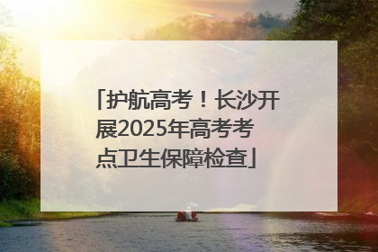 护航高考！长沙开展2025年高考考点卫生保障检查