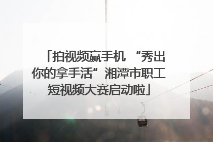 拍视频赢手机 “秀出你的拿手活”湘潭市职工短视频大赛启动啦