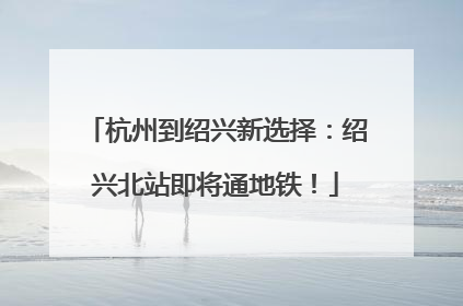 杭州到绍兴新选择：绍兴北站即将通地铁！