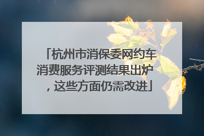 杭州市消保委网约车消费服务评测结果出炉，这些方面仍需改进