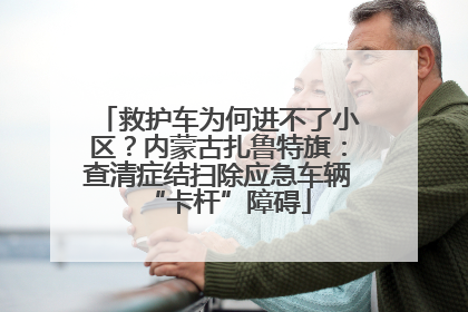 救护车为何进不了小区？内蒙古扎鲁特旗：查清症结扫除应急车辆“卡杆”障碍